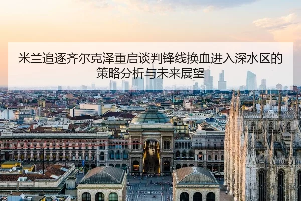 米兰追逐齐尔克泽重启谈判锋线换血进入深水区的策略分析与未来展望