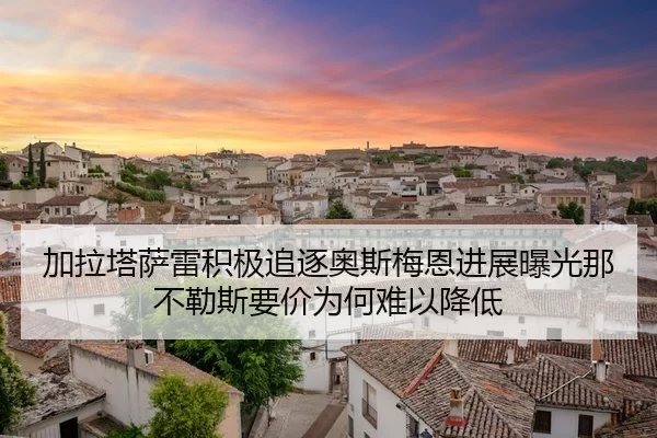 加拉塔萨雷积极追逐奥斯梅恩进展曝光那不勒斯要价为何难以降低