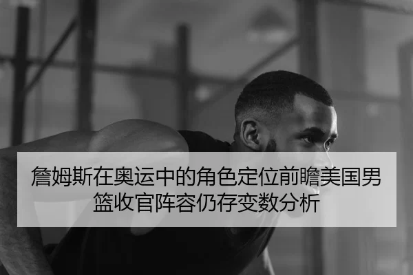 詹姆斯在奥运中的角色定位前瞻美国男篮收官阵容仍存变数分析