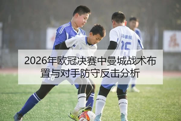 2026年欧冠决赛中曼城战术布置与对手防守反击分析