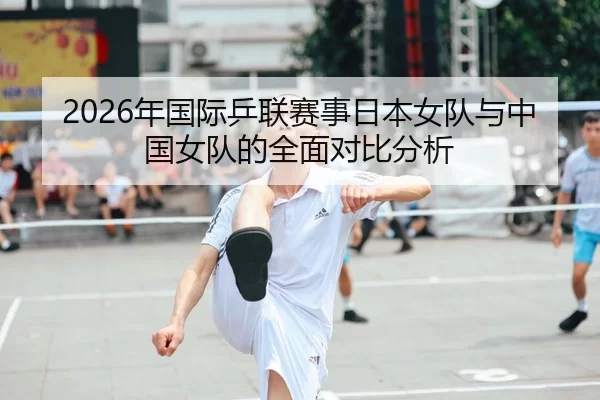 2026年国际乒联赛事日本女队与中国女队的全面对比分析