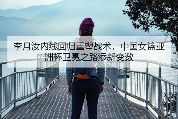 李月汝内线回归重塑战术，中国女篮亚洲杯卫冕之路添新变数