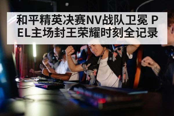 和平精英决赛NV战队卫冕 PEL主场封王荣耀时刻全记录