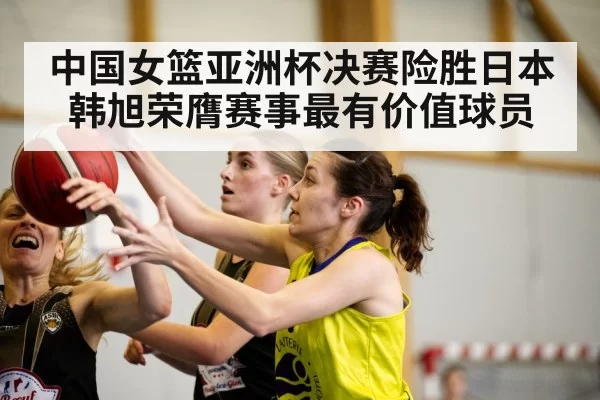 中国女篮亚洲杯决赛险胜日本韩旭荣膺赛事最有价值球员